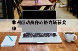 非洲运动员齐心协力斩获奖牌的简单介绍